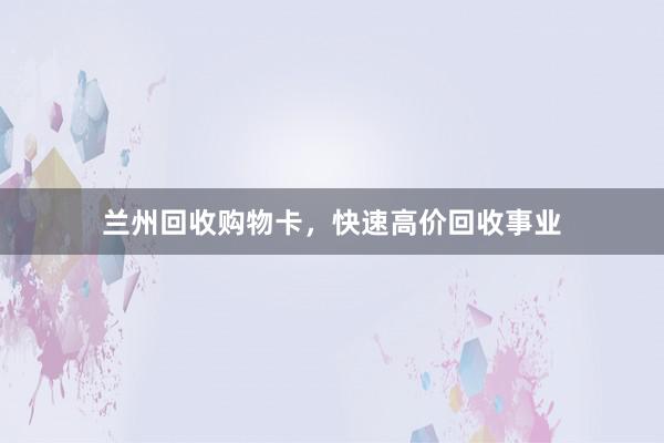 兰州回收购物卡,快速高价回收事业